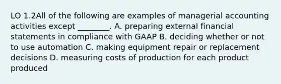 LO 1.2All of the following are examples of managerial accounting activities except ________. A. preparing external financial statements in compliance with GAAP B. deciding whether or not to use automation C. making equipment repair or replacement decisions D. measuring costs of production for each product produced