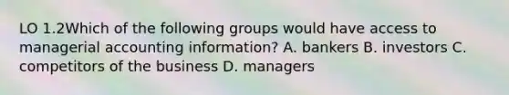 LO 1.2Which of the following groups would have access to managerial accounting information? A. bankers B. investors C. competitors of the business D. managers