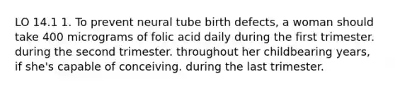 LO 14.1 1. To prevent neural tube birth defects, a woman should take 400 micrograms of folic acid daily during the first trimester. during the second trimester. throughout her childbearing years, if she's capable of conceiving. during the last trimester.