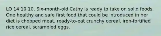 LO 14.10 10. Six-month-old Cathy is ready to take on solid foods. One healthy and safe first food that could be introduced in her diet is chopped meat. ready-to-eat crunchy cereal. iron-fortified rice cereal. scrambled eggs.