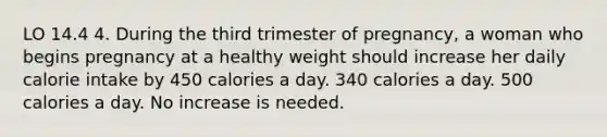 LO 14.4 4. During the third trimester of pregnancy, a woman who begins pregnancy at a healthy weight should increase her daily calorie intake by 450 calories a day. 340 calories a day. 500 calories a day. No increase is needed.