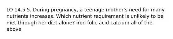 LO 14.5 5. During pregnancy, a teenage mother's need for many nutrients increases. Which nutrient requirement is unlikely to be met through her diet alone? iron folic acid calcium all of the above