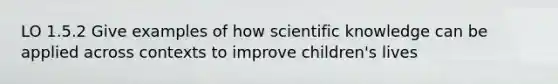 LO 1.5.2 Give examples of how scientific knowledge can be applied across contexts to improve children's lives