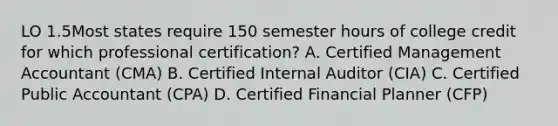 LO 1.5Most states require 150 semester hours of college credit for which professional certification? A. Certified Management Accountant (CMA) B. Certified Internal Auditor (CIA) C. Certified Public Accountant (CPA) D. Certified Financial Planner (CFP)