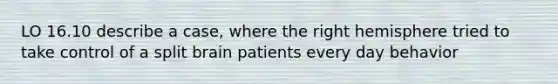 LO 16.10 describe a case, where the right hemisphere tried to take control of a split brain patients every day behavior