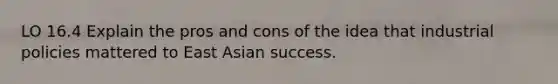 LO 16.4 Explain the pros and cons of the idea that industrial policies mattered to East Asian success.