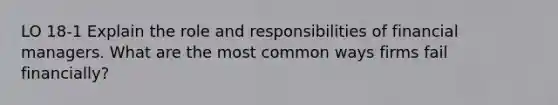 LO 18-1 Explain the role and responsibilities of financial managers. What are the most common ways firms fail financially?