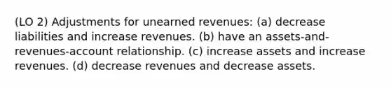 (LO 2) Adjustments for <a href='https://www.questionai.com/knowledge/kJai9DDOaA-unearned-revenues' class='anchor-knowledge'>unearned revenues</a>: (a) decrease liabilities and increase revenues. (b) have an assets-and-revenues-account relationship. (c) increase assets and increase revenues. (d) decrease revenues and decrease assets.