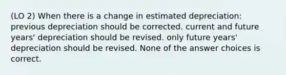 (LO 2) When there is a change in estimated depreciation: previous depreciation should be corrected. current and future years' depreciation should be revised. only future years' depreciation should be revised. None of the answer choices is correct.