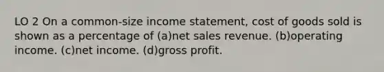 LO 2 On a common-size <a href='https://www.questionai.com/knowledge/kCPMsnOwdm-income-statement' class='anchor-knowledge'>income statement</a>, cost of goods sold is shown as a percentage of (a)<a href='https://www.questionai.com/knowledge/ksNDOTmr42-net-sales' class='anchor-knowledge'>net sales</a> revenue. (b)operating income. (c)net income. (d)<a href='https://www.questionai.com/knowledge/klIB6Lsdwh-gross-profit' class='anchor-knowledge'>gross profit</a>.