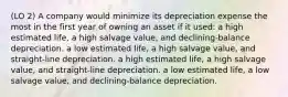 (LO 2) A company would minimize its depreciation expense the most in the first year of owning an asset if it used: a high estimated life, a high salvage value, and declining-balance depreciation. a low estimated life, a high salvage value, and straight-line depreciation. a high estimated life, a high salvage value, and straight-line depreciation. a low estimated life, a low salvage value, and declining-balance depreciation.