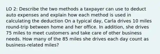 LO 2: Describe the two methods a taxpayer can use to deduct auto expenses and explain how each method is used in calculating the deduction On a typical day, Carla drives 10 miles round-trip between home and her office. In addition, she drives 75 miles to meet customers and take care of other business needs. How many of the 85 miles she drives each day count as business-related miles?