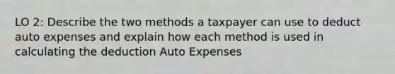 LO 2: Describe the two methods a taxpayer can use to deduct auto expenses and explain how each method is used in calculating the deduction Auto Expenses