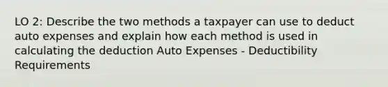 LO 2: Describe the two methods a taxpayer can use to deduct auto expenses and explain how each method is used in calculating the deduction Auto Expenses - Deductibility Requirements