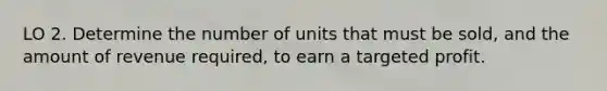 LO 2. Determine the number of units that must be sold, and the amount of revenue required, to earn a targeted profit.