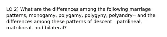 LO 2) What are the differences among the following marriage patterns, monogamy, polygamy, polygyny, polyandry-- and the differences among these patterns of descent --patrilineal, matrilineal, and bilateral?