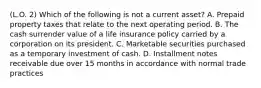 (L.O. 2) Which of the following is not a current asset? A. Prepaid property taxes that relate to the next operating period. B. The cash surrender value of a life insurance policy carried by a corporation on its president. C. Marketable securities purchased as a temporary investment of cash. D. Installment notes receivable due over 15 months in accordance with normal trade practices