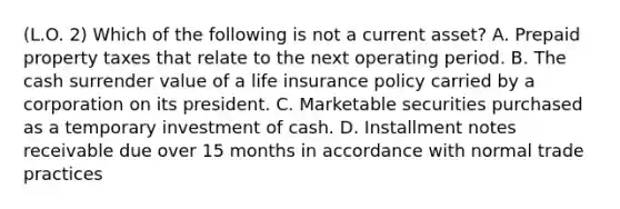 (L.O. 2) Which of the following is not a current asset? A. Prepaid property taxes that relate to the next operating period. B. The cash surrender value of a life insurance policy carried by a corporation on its president. C. Marketable securities purchased as a temporary investment of cash. D. Installment notes receivable due over 15 months in accordance with normal trade practices