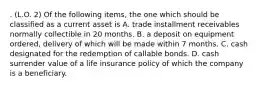 . (L.O. 2) Of the following items, the one which should be classified as a current asset is A. trade installment receivables normally collectible in 20 months. B. a deposit on equipment ordered, delivery of which will be made within 7 months. C. cash designated for the redemption of callable bonds. D. cash surrender value of a life insurance policy of which the company is a beneficiary.