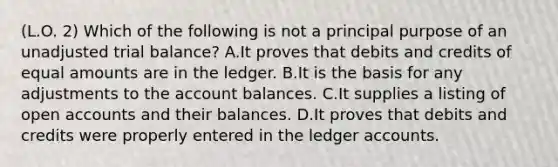 (L.O. 2) Which of the following is not a principal purpose of an unadjusted trial balance? A.It proves that debits and credits of equal amounts are in the ledger. B.It is the basis for any adjustments to the account balances. C.It supplies a listing of open accounts and their balances. D.It proves that debits and credits were properly entered in the ledger accounts.