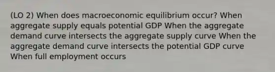 (LO 2) When does macroeconomic equilibrium occur? When aggregate supply equals potential GDP When the aggregate demand curve intersects the aggregate supply curve When the aggregate demand curve intersects the potential GDP curve When full employment occurs