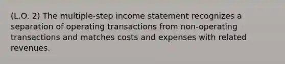 (L.O. 2) The multiple-step income statement recognizes a separation of operating transactions from non-operating transactions and matches costs and expenses with related revenues.