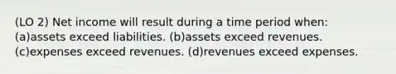 (LO 2) Net income will result during a time period when: (a)assets exceed liabilities. (b)assets exceed revenues. (c)expenses exceed revenues. (d)revenues exceed expenses.