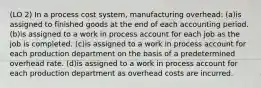 (LO 2) In a process cost system, manufacturing overhead: (a)is assigned to finished goods at the end of each accounting period. (b)is assigned to a work in process account for each job as the job is completed. (c)is assigned to a work in process account for each production department on the basis of a predetermined overhead rate. (d)is assigned to a work in process account for each production department as overhead costs are incurred.