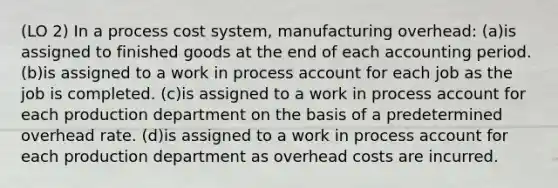 (LO 2) In a process cost system, manufacturing overhead: (a)is assigned to finished goods at the end of each accounting period. (b)is assigned to a work in process account for each job as the job is completed. (c)is assigned to a work in process account for each production department on the basis of a predetermined overhead rate. (d)is assigned to a work in process account for each production department as overhead costs are incurred.