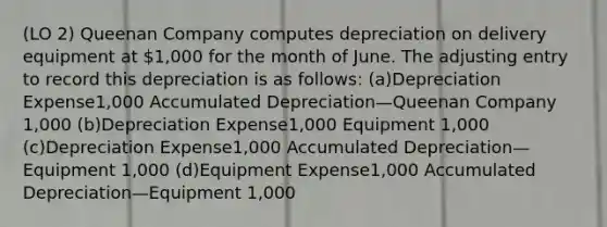 (LO 2) Queenan Company computes depreciation on delivery equipment at 1,000 for the month of June. The adjusting entry to record this depreciation is as follows: (a)Depreciation Expense1,000 Accumulated Depreciation—Queenan Company 1,000 (b)Depreciation Expense1,000 Equipment 1,000 (c)Depreciation Expense1,000 Accumulated Depreciation—Equipment 1,000 (d)Equipment Expense1,000 Accumulated Depreciation—Equipment 1,000