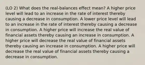 (LO 2) What does the real-balances effect mean? A higher price level will lead to an increase in the rate of interest thereby causing a decrease in consumption. A lower price level will lead to an increase in the rate of interest thereby causing a decrease in consumption. A higher price will increase the real value of financial assets thereby causing an increase in consumption. A higher price will decrease the real value of financial assets thereby causing an increase in consumption. A higher price will decrease the real value of financial assets thereby causing a decrease in consumption.