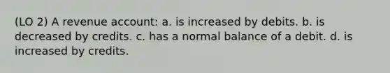 (LO 2) A revenue account: a. is increased by debits. b. is decreased by credits. c. has a normal balance of a debit. d. is increased by credits.