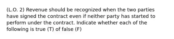 (L.O. 2) Revenue should be recognized when the two parties have signed the contract even if neither party has started to perform under the contract. Indicate whether each of the following is true (T) of false (F)