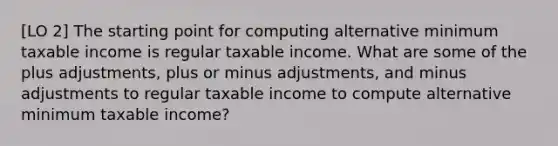 [LO 2] The starting point for computing alternative minimum taxable income is regular taxable income. What are some of the plus adjustments, plus or minus adjustments, and minus adjustments to regular taxable income to compute alternative minimum taxable income?