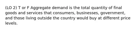 (LO 2) T or F Aggregate demand is the total quantity of final goods and services that consumers, businesses, government, and those living outside the country would buy at different price levels.