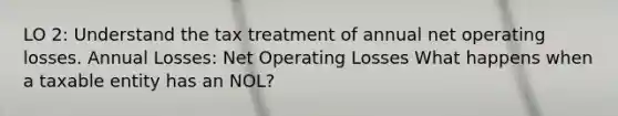 LO 2: Understand the tax treatment of annual net operating losses. Annual Losses: Net Operating Losses What happens when a taxable entity has an NOL?