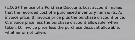 (L.O. 2) The use of a Purchase Discounts Lost account implies that the recorded cost of a purchased inventory item is its: A. invoice price. B. invoice price plus the purchase discount price. C. invoice price less the purchase discount allowable, when taken. D. invoice price less the purchase discount allowable, whether or not taken.