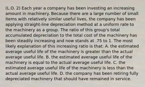 (L.O. 2) Each year a company has been investing an increasing amount in machinery. Because there are a large number of small items with relatively similar useful lives, the company has been applying straight-line depreciation method at a uniform rate to the machinery as a group. The ratio of this group's total accumulated depreciation to the total cost of the machinery has been steadily increasing and now stands at .75 to 1. The most likely explanation of this increasing ratio is that: A. the estimated average useful life of the machinery is greater than the actual average useful life. B. the estimated average useful life of the machinery is equal to the actual average useful life. C. the estimated average useful life of the machinery is less than the actual average useful life. D. the company has been retiring fully depreciated machinery that should have remained in service.