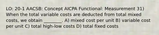 LO: 20-1 AACSB: Concept AICPA Functional: Measurement 31) When the total variable costs are deducted from total mixed costs, we obtain ________. A) mixed cost per unit B) variable cost per unit C) total high-low costs D) total fixed costs