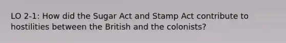 LO 2-1: How did the Sugar Act and <a href='https://www.questionai.com/knowledge/koktqEwTLN-stamp-act' class='anchor-knowledge'>stamp act</a> contribute to hostilities between the British and the colonists?