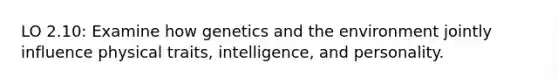 LO 2.10: Examine how genetics and the environment jointly influence physical traits, intelligence, and personality.