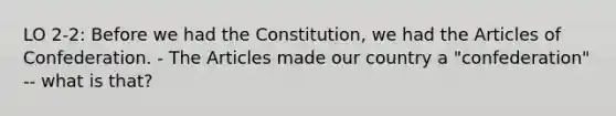 LO 2-2: Before we had the Constitution, we had the Articles of Confederation. - The Articles made our country a "confederation" -- what is that?