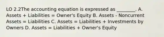 LO 2.2The accounting equation is expressed as ________. A. Assets + Liabilities = Owner's Equity B. Assets - Noncurrent Assets = Liabilities C. Assets = Liabilities + Investments by Owners D. Assets = Liabilities + Owner's Equity