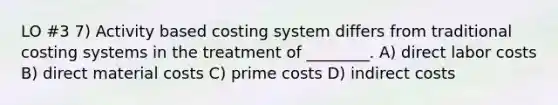 LO #3 7) Activity based costing system differs from traditional costing systems in the treatment of ________. A) direct labor costs B) direct material costs C) prime costs D) indirect costs