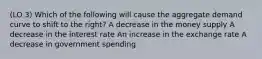 (LO 3) Which of the following will cause the aggregate demand curve to shift to the right? A decrease in the money supply A decrease in the interest rate An increase in the exchange rate A decrease in government spending