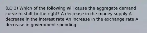 (LO 3) Which of the following will cause the aggregate demand curve to shift to the right? A decrease in the money supply A decrease in the interest rate An increase in the exchange rate A decrease in government spending