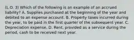 (L.O. 3) Which of the following is an example of an accrued liability? A. Supplies purchased at the beginning of the year and debited to an expense account. B. Property taxes incurred during the year, to be paid in the first quarter of the subsequent year. C. Depreciation expense. D. Rent, provided as a service during the period, cash to be received next year.