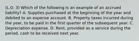 (L.O. 3) Which of the following is an example of an accrued liability? A. Supplies purchased at the beginning of the year and debited to an expense account. B. Property taxes incurred during the year, to be paid in the first quarter of the subsequent year. C. Depreciation expense. D. Rent, provided as a service during the period, cash to be received next year.