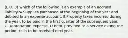 (L.O. 3) Which of the following is an example of an accrued liability?A.Supplies purchased at the beginning of the year and debited to an expense account. B.Property taxes incurred during the year, to be paid in the first quarter of the subsequent year. C.Depreciation expense. D.Rent, provided as a service during the period, cash to be received next year.