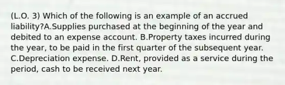 (L.O. 3) Which of the following is an example of an accrued liability?A.Supplies purchased at the beginning of the year and debited to an expense account. B.Property taxes incurred during the year, to be paid in the first quarter of the subsequent year. C.Depreciation expense. D.Rent, provided as a service during the period, cash to be received next year.